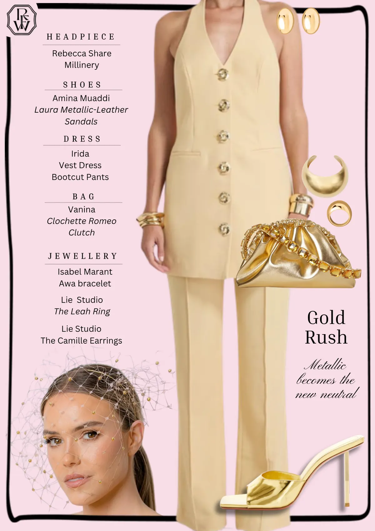 Spring Style Guide, page 3: Rebecca Share; Amina Muaddi Laura Metallic-Leather Sandals; Irida Vest Dress Bootcut Pants; Vanina Clochette Romeo Clutch; Isabel Marant Awa bracelet Lie Studio The Leah Ring Lie Studio The Camille Earrings; Gold Rush Metallic becomes the new neutral